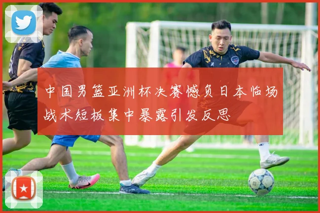 中国男篮亚洲杯决赛憾负日本临场战术短板集中暴露引发反思