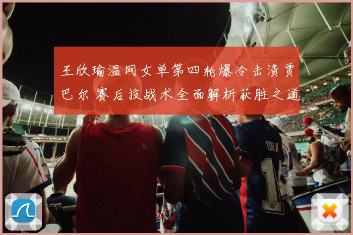 王欣瑜温网女单第四轮爆冷击溃贾巴尔 赛后技战术全面解析获胜之道