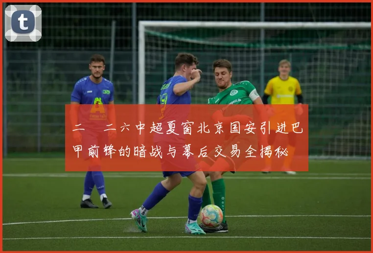 二〇二六中超夏窗北京国安引进巴甲前锋的暗战与幕后交易全揭秘