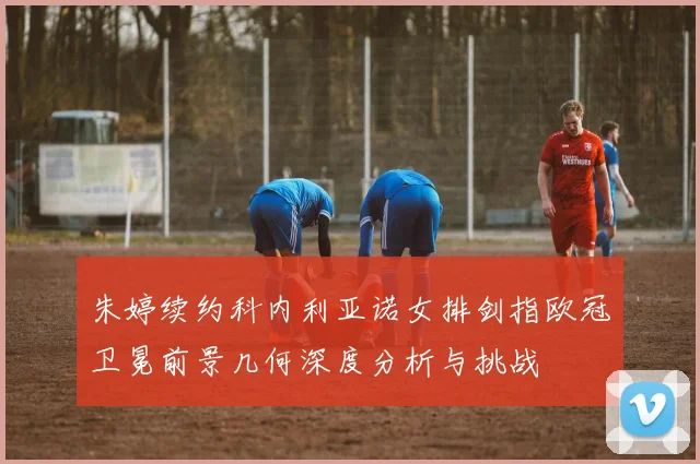 朱婷续约科内利亚诺女排剑指欧冠卫冕前景几何深度分析与挑战
